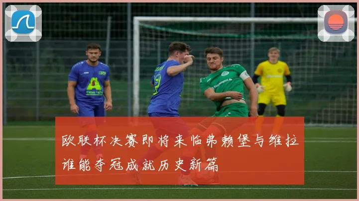 欧联杯决赛即将来临弗赖堡与维拉谁能夺冠成就历史新篇