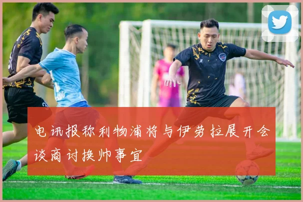 电讯报称利物浦将与伊劳拉展开会谈商讨换帅事宜