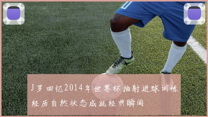 J罗回忆2014年世界杯抽射进球训练经历自然状态成就经典瞬间