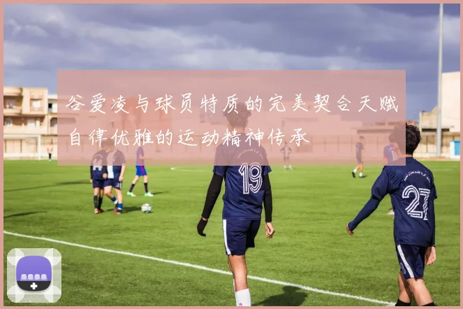 谷爱凌与球员特质的完美契合天赋自律优雅的运动精神传承