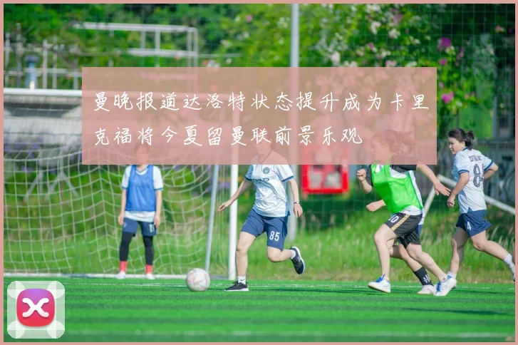 曼晚报道达洛特状态提升成为卡里克福将今夏留曼联前景乐观