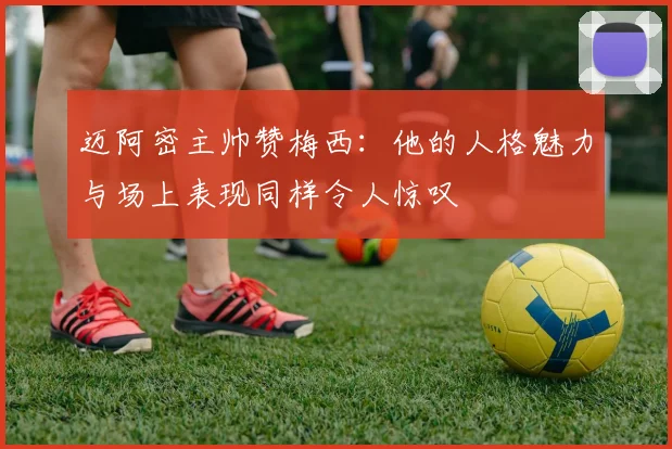 迈阿密主帅赞梅西：他的人格魅力与场上表现同样令人惊叹