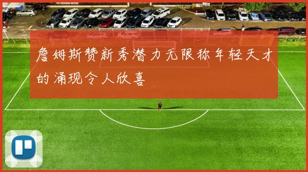 詹姆斯赞新秀潜力无限称年轻天才的涌现令人欣喜