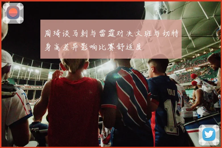 周琦谈马刺与雷霆对决文班与切特身高差异影响比赛舒适度