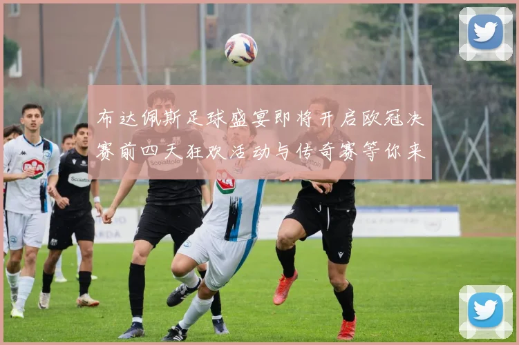 布达佩斯足球盛宴即将开启欧冠决赛前四天狂欢活动与传奇赛等你来参与